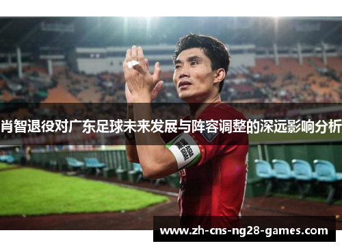 肖智退役对广东足球未来发展与阵容调整的深远影响分析 肖智退役对广东足球未来发展与阵容调整的深远影响分析