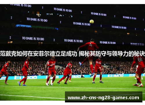范戴克如何在安菲尔德立足成功 揭秘其防守与领导力的秘诀